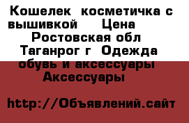 Кошелек -косметичка с вышивкой . › Цена ­ 600 - Ростовская обл., Таганрог г. Одежда, обувь и аксессуары » Аксессуары   